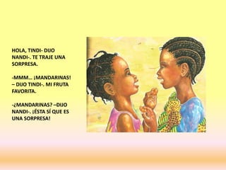 HOLA, TINDI- DIJO
NANDI-. TE TRAJE UNA
SORPRESA.
-MMM… ¡MANDARINAS!
– DIJO TINDI-. MI FRUTA
FAVORITA.
-¿MANDARINAS? –DIJO
NANDI-. ¡ÉSTA SÍ QUE ES
UNA SORPRESA!
 