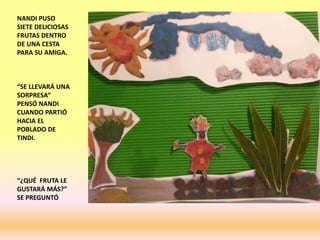 NANDI PUSO
SIETE DELICIOSAS
FRUTAS DENTRO
DE UNA CESTA
PARA SU AMIGA.
“SE LLEVARÁ UNA
SORPRESA”
PENSÓ NANDI
CUANDO PARTIÓ
HACIA EL
POBLADO DE
TINDI.
“¿QUÉ FRUTA LE
GUSTARÁ MÁS?”
SE PREGUNTÓ
 
