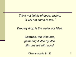 23
Think not lightly of good, saying,
"It will not come to me.”
Drop by drop is the water pot filled.
Likewise, the wise one,
gathering it little by little,
fills oneself with good.
Dhammapada 9.122
 