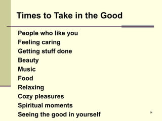 24
People who like you
Feeling caring
Getting stuff done
Beauty
Music
Food
Relaxing
Cozy pleasures
Spiritual moments
Seeing the good in yourself
Times to Take in the Good
 