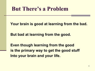 9
But There’s a Problem
Your brain is good at learning from the bad.
But bad at learning from the good.
Even though learning from the good
is the primary way to get the good stuff
Into your brain and your life.
 