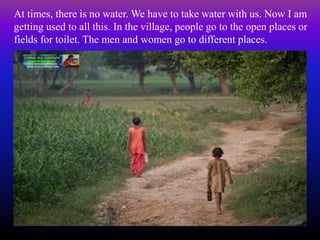 At times, there is no water. We have to take water with us. Now I am
getting used to all this. In the village, people go to the open places or
fields for toilet. The men and women go to different places.
 
