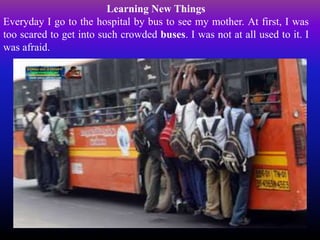 Learning New Things
Everyday I go to the hospital by bus to see my mother. At first, I was
too scared to get into such crowded buses. I was not at all used to it. I
was afraid.
 