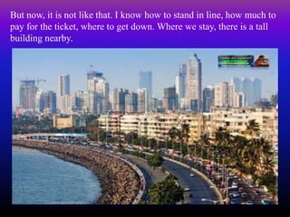But now, it is not like that. I know how to stand in line, how much to
pay for the ticket, where to get down. Where we stay, there is a tall
building nearby.
 