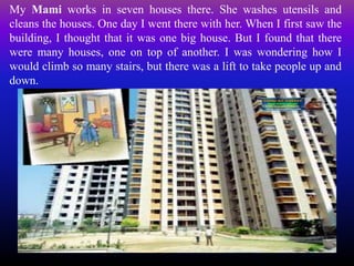 My Mami works in seven houses there. She washes utensils and
cleans the houses. One day I went there with her. When I first saw the
building, I thought that it was one big house. But I found that there
were many houses, one on top of another. I was wondering how I
would climb so many stairs, but there was a lift to take people up and
down.
 