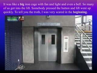 It was like a big iron cage with fan and light and even a bell. So many
of us got into the lift. Somebody pressed the button and lift went up
quickly. To tell you the truth, I was very scared in the beginning.
 