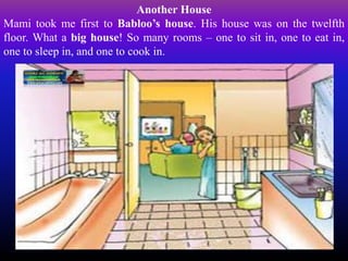 Another House
Mami took me first to Babloo’s house. His house was on the twelfth
floor. What a big house! So many rooms – one to sit in, one to eat in,
one to sleep in, and one to cook in.
 