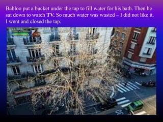Babloo put a bucket under the tap to fill water for his bath. Then he
sat down to watch TV. So much water was wasted – I did not like it.
I went and closed the tap.
 