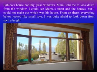 Babloo’s house had big glass windows. Mami told me to look down
from the window. I could see Mama’s street and the houses, but I
could not make out which was his house. From up there, everything
below looked like small toys. I was quite afraid to look down from
such a height
 