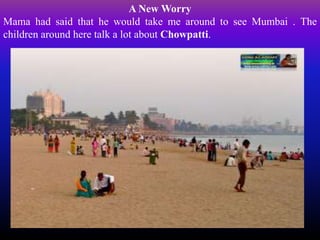 A New Worry
Mama had said that he would take me around to see Mumbai . The
children around here talk a lot about Chowpatti.
 