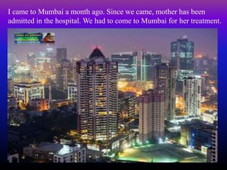 I came to Mumbai a month ago. Since we came, mother has been
admitted in the hospital. We had to come to Mumbai for her treatment.
 