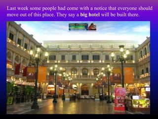 Last week some people had come with a notice that everyone should
move out of this place. They say a big hotel will be built there.
 