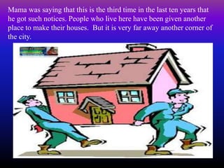 Mama was saying that this is the third time in the last ten years that
he got such notices. People who live here have been given another
place to make their houses. But it is very far away another corner of
the city.
 