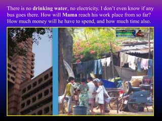There is no drinking water, no electricity. I don’t even know if any
bus goes there. How will Mama reach his work place from so far?
How much money will he have to spend, and how much time also.
 