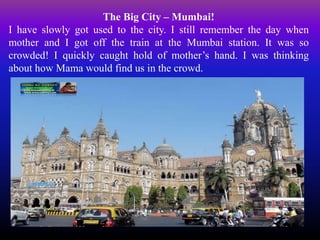 The Big City – Mumbai!
I have slowly got used to the city. I still remember the day when
mother and I got off the train at the Mumbai station. It was so
crowded! I quickly caught hold of mother’s hand. I was thinking
about how Mama would find us in the crowd.
 