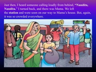 Just then, I heard someone calling loudly from behind, “Nandita,
Nandita.” I turned back, and there was Mama. We left
the station and were soon on our way to Mama’s house. But, again,
it was so crowded everywhere.
 