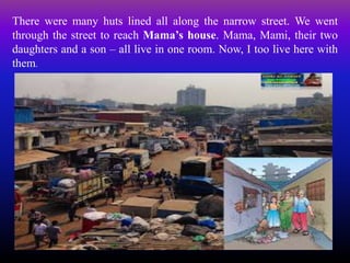 There were many huts lined all along the narrow street. We went
through the street to reach Mama’s house. Mama, Mami, their two
daughters and a son – all live in one room. Now, I too live here with
them.
 