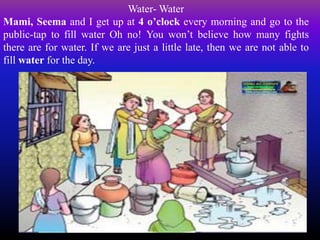 Water- Water
Mami, Seema and I get up at 4 o’clock every morning and go to the
public-tap to fill water Oh no! You won’t believe how many fights
there are for water. If we are just a little late, then we are not able to
fill water for the day.
 