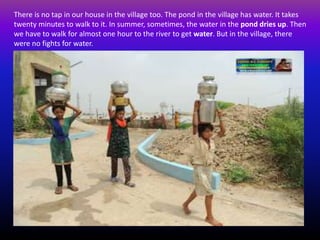 There is no tap in our house in the village too. The pond in the village has water. It takes
twenty minutes to walk to it. In summer, sometimes, the water in the pond dries up. Then
we have to walk for almost one hour to the river to get water. But in the village, there
were no fights for water.
 