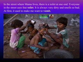 In the street where Mama lives, there is a toilet at one end. Everyone
in the street uses that toilet. It is always very dirty and smells so bad.
At first, it used to make me want to vomit.
 