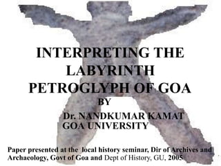 INTERPRETING THE
LABYRINTH
PETROGLYPH OF GOA
BY
Dr. NANDKUMAR KAMAT
GOA UNIVERSITY
Paper presented at the local history seminar, Dir of Archives and
Archaeology, Govt of Goa and Dept of History, GU, 2005
 