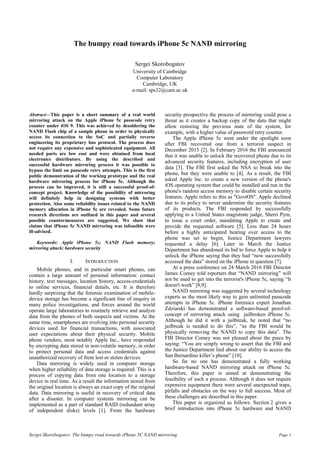 Sergei Skorobogatov: The bumpy road towards iPhone 5C NAND mirroring Page 1
The bumpy road towards iPhone 5c NAND mirroring
Sergei Skorobogatov
University of Cambridge
Computer Laboratory
Cambridge, UK
e-mail: sps32@cam.ac.uk
Abstract—This paper is a short summary of a real world
mirroring attack on the Apple iPhone 5c passcode retry
counter under iOS 9. This was achieved by desoldering the
NAND Flash chip of a sample phone in order to physically
access its connection to the SoC and partially reverse
engineering its proprietary bus protocol. The process does
not require any expensive and sophisticated equipment. All
needed parts are low cost and were obtained from local
electronics distributors. By using the described and
successful hardware mirroring process it was possible to
bypass the limit on passcode retry attempts. This is the first
public demonstration of the working prototype and the real
hardware mirroring process for iPhone 5c. Although the
process can be improved, it is still a successful proof-of-
concept project. Knowledge of the possibility of mirroring
will definitely help in designing systems with better
protection. Also some reliability issues related to the NAND
memory allocation in iPhone 5c are revealed. Some future
research directions are outlined in this paper and several
possible countermeasures are suggested. We show that
claims that iPhone 5c NAND mirroring was infeasible were
ill-advised.
Keywords: Apple iPhone 5c; NAND Flash memory;
mirroring attack; hardware security
I. INTRODUCTION
Mobile phones, and in particular smart phones, can
contain a large amount of personal information: contact
history, text messages, location history, access-credentials
to online services, financial details, etc. It is therefore
hardly surprising that the forensic examination of mobile-
device storage has become a significant line of enquiry in
many police investigations, and forces around the world
operate large laboratories to routinely retrieve and analyze
data from the phones of both suspects and victims. At the
same time, smartphones are evolving into personal security
devices used for financial transactions, with associated
user expectations about their physical security. Mobile
phone vendors, most notably Apple Inc., have responded
by encrypting data stored in non-volatile memory, in order
to protect personal data and access credentials against
unauthorized recovery of from lost or stolen devices.
Data mirroring is widely used in computer storage
when higher reliability of data storage is required. This is a
process of copying data from one location to a storage
device in real time. As a result the information stored from
the original location is always an exact copy of the original
data. Data mirroring is useful in recovery of critical data
after a disaster. In computer systems mirroring can be
implemented as a part of standard RAID (redundant array
of independent disks) levels [1]. From the hardware
security prospective the process of mirroring could pose a
threat as it creates a backup copy of the data that might
allow restoring the previous state of the system, for
example, with a higher value of password retry counter.
The Apple iPhone 5c went under the spotlight soon
after FBI recovered one from a terrorist suspect in
December 2015 [2]. In February 2016 the FBI announced
that it was unable to unlock the recovered phone due to its
advanced security features, including encryption of user
data [3]. The FBI first asked the NSA to break into the
phone, but they were unable to [4]. As a result, the FBI
asked Apple Inc. to create a new version of the phone's
iOS operating system that could be installed and run in the
phone's random access memory to disable certain security
features. Apple refers to this as "GovtOS". Apple declined
due to its policy to never undermine the security features
of its products. The FBI responded by successfully
applying to a United States magistrate judge, Sherri Pym,
to issue a court order, mandating Apple to create and
provide the requested software [5]. Less than 24 hours
before a highly anticipated hearing over access to the
phone was set to begin, Justice Department lawyers
requested a delay [6]. Later in March the Justice
Department has abandoned its bid to force Apple to help it
unlock the iPhone saying that they had “now successfully
accessed the data” stored on the iPhone in question [7].
At a press conference on 24 March 2016 FBI Director
James Comey told reporters that “NAND mirroring” will
not be used to get into the terrorist's iPhone 5c, saying “It
doesn't work” [8,9].
NAND mirroring was suggested by several technology
experts as the most likely way to gain unlimited passcode
attempts in iPhone 5c. iPhone forensics expert Jonathan
Zdziarski has demonstrated a software-based proof-of-
concept of mirroring attack using jailbroken iPhone 5c.
Although he did it with a jailbreak, he noted that “no
jailbreak is needed to do this”, “as the FBI would be
physically removing the NAND to copy this data”. The
FBI Director Comey was not pleased about the piece by
saying: “You are simply wrong to assert that the FBI and
the Justice Department lied about our ability to access the
San Bernardino killer’s phone” [10].
So far no one has demonstrated a fully working
hardware-based NAND mirroring attack on iPhone 5c.
Therefore, this paper is aimed at demonstrating the
feasibility of such a process. Although it does not require
expensive equipment there were several unexpected traps,
pitfalls and obstacles on the way to full success. Most of
these challenges are described in this paper.
This paper is organized as follows. Section 2 gives a
brief introduction into iPhone 5c hardware and NAND
 