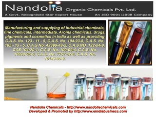 Manufacturing and supplying of industrial chemicals,
fine chemicals, intermediate, Aroma chemicals, drugs,
 pigments and cosmetics in India as well as providing
 C.A.S. No. 123 - 11 - 5, C.A.S. No. 104-93-8, C.A.S. No.
105 - 13 - 5, C.A.S No. 42399-49-5, C.A.S NO. 122-84-9,
     CAS 104-20-1, C.A.S. No. 100-09-4, C.A.S. No.
      10034-96-5, C.A.S. No. 7757-82-6, C.A.S. No.
                        16143-80-9.




             Nandolia Chemicals - http://www.nandoliachemicals.com
             Developed & Promoted by http://www.eindiabusiness.com
 