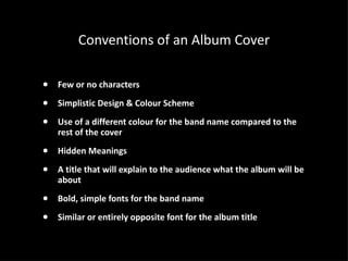 Conventions of an Album Cover Few or no characters Simplistic Design & Colour Scheme Use of a different colour for the band name compared to the rest of the cover Hidden Meanings  A title that will explain to the audience what the album will be about Bold, simple fonts for the band name Similar or entirely opposite font for the album title 