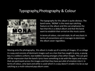 Typography,Photography & Colour The typography for this album is quite obvious. The band name, ‘MONA’ is the most eye catching feature on the album and this can emphasise the fact that this is a debut album and that the band want to establish their arrival on the music scene. In terms of colour, size and style; its all very basic in terms of conventions yet it manages to dominate the album cover regardless. Moving onto the photography,   this album  is made up of a variety of images, it’s a collage in a way and consists of dominant images such as a lion that has caught its prey, a young boy in a soldiers uniform, two toddlers boxing amongst a few other images. This can give off the impression that the band’s lyrics have something to do with the topics and issues that are portrayed across the images and that they have put allot of emotion into it. In terms of colour, only back and white is used which in a way doesn’t enable it to be as eye catching as a multi-coloured pop album cover. 