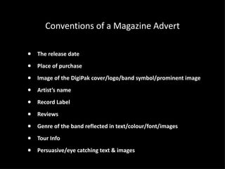 Conventions of a Magazine Advert The release date Place of purchase  Image of the DigiPak cover/logo/band symbol/prominent image Artist’s name Record Label Reviews Genre of the band reflected in text/colour/font/images Tour Info Persuasive/eye catching text & images 