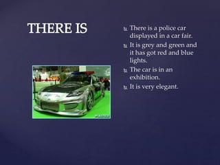  There is a police car
displayed in a car fair.
It is grey and green and
it has got red and blue
lights.
The car is in an
exhibition.
It is very elegant.