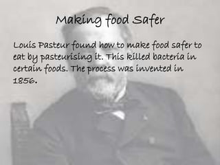 Making food Safer 
Louis Pasteur found how to make food safer to 
eat by pasteurising it. This killed bacteria in 
certain foods. The process was invented in 
1856. 
 