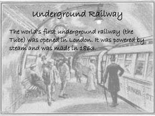 Underground Railway 
The world's first underground railway (the 
Tube) was opened in London. It was powered by 
steam and was made in 1863. 
 