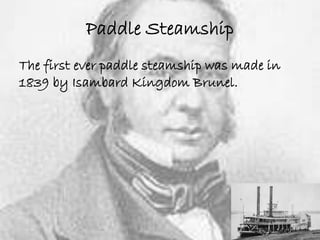 Paddle Steamship 
The first ever paddle steamship was made in 
1839 by Isambard Kingdom Brunel. 
 