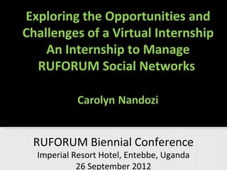 Exploring the Opportunities and
Challenges of a Virtual Internship
    An Internship to Manage
  RUFORUM Social Networks




 RUFORUM Biennial Conference
  Imperial Resort Hotel, Entebbe, Uganda
            26 September 2012
 