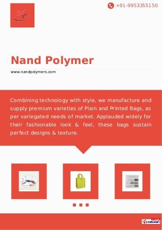 +91-9953355150
Nand Polymer
www.nandpolymers.com
Combining technology with style, we manufacture and
supply premium varieties of Plain and Printed Bags, as
per variegated needs of market. Applauded widely for
their fashionable look & feel, these bags sustain
perfect designs & texture.
 