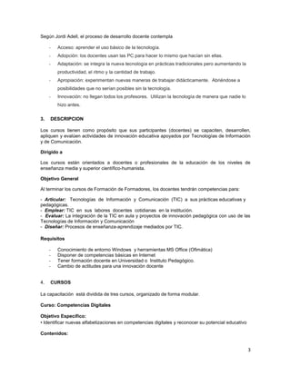 Según Jordi Adell, el proceso de desarrollo docente contempla

     -   Acceso: aprender el uso básico de la tecnología.
     -   Adopción: los docentes usan las PC para hacer lo mismo que hacían sin ellas.
     -   Adaptación: se integra la nueva tecnología en prácticas tradicionales pero aumentando la
         productividad, el ritmo y la cantidad de trabajo.
     -   Apropiación: experimentan nuevas maneras de trabajar didácticamente. Abriéndose a
         posibilidades que no serían posibles sin la tecnología.
     -   Innovación: no llegan todos los profesores. Utilizan la tecnología de manera que nadie lo
         hizo antes.

3.   DESCRIPCION

Los cursos tienen como propósito que sus participantes (docentes) se capaciten, desarrollen,
apliquen y evalúen actividades de innovación educativa apoyados por Tecnologías de Información
y de Comunicación.

Dirigido a

Los cursos están orientados a docentes o profesionales de la educación de los niveles de
enseñanza media y superior científico-humanista.

Objetivo General

Al terminar los cursos de Formación de Formadores, los docentes tendrán competencias para:

- Articular: Tecnologías de Información y Comunicación (TIC) a sus prácticas educativas y
pedagógicas.
- Emplear: TIC en sus labores docentes cotidianas en la institución.
- Evaluar: La integración de la TIC en aula y proyectos de innovación pedagógica con uso de las
Tecnologías de Información y Comunicación
- Diseñar: Procesos de enseñanza-aprendizaje mediados por TIC.

Requisitos

     -   Conocimiento de entorno Windows y herramientas MS Office (Ofimática)
     -   Disponer de competencias básicas en Internet
     -   Tener formación docente en Universidad o Instituto Pedagógico.
     -   Cambio de actitudes para una innovación docente


4.   CURSOS

La capacitación está dividida de tres cursos, organizado de forma modular.

Curso: Competencias Digitales

Objetivo Específico:
• Identificar nuevas alfabetizaciones en competencias digitales y reconocer su potencial educativo

Contenidos:


                                                                                                     3
 
