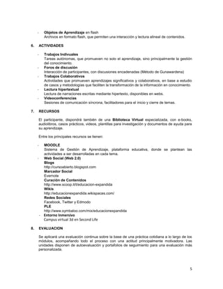 -      Objetos de Aprendizaje en flash
            Archivos en formato flash, que permiten una interacción y lectura alineal de contenidos.

6.       ACTIVIDADES

     -      Trabajos Indivuales
            Tareas autónomas, que promueven no solo el aprendizaje, sino principalmente la gestión
            del conocimiento.
     -      Foros de discusión
            Interacción de participantes, con discusiones encadenadas (Método de Gunawardena)
     -      Trabajos Colaborativos
            Actividades que promueven aprendizajes significativos y colaborativos, en base a estudio
            de casos y metodologías que faciliten la transformación de la información en conocimiento.
     -      Lectura hipertextual
            Lectura de narraciones escritas mediante hipertexto, disponibles en webs.
     -      Videoconferencias
            Sesiones de comunicación síncrona, facilitadores para el inicio y cierre de temas.

7.       RECURSOS

     El participante, dispondrá también de una Biblioteca Virtual especializada, con e-books,
     audiolibros, casos prácticos, videos, plantillas para investigación y documentos de ayuda para
     su aprendizaje.

     Entre los principales recursos se tienen:

     -      MOODLE
            Sistema de Gestión de Aprendizaje, plataforma educativa, donde se plantean las
            actividades a ser desarrolladas en cada tema.
     -      Web Social (Web 2.0)
            Blogs
            http://cursoabierto.blogspot.com
            Marcador Social
            Evernote
            Curación de Contenidos
            http://www.scoop.it/t/educacion-expandida
            Wikis
            http://educacionexpandida.wikispaces.com/
            Redes Sociales
            Facebook, Twitter y Edmodo
            PLE
            http://www.symbaloo.com/mix/educacionexpandida
         - Entorno Inmersivo
           Campus virtual 3d en Second Life

8.       EVALUACION

     Se aplicará una evaluación continua sobre la base de una práctica cotidiana a lo largo de los
     módulos, acompañando todo el proceso con una actitud principalmente motivadora. Las
     unidades disponen de autoevaluación y portafolios de seguimiento para una evaluación más
     personalizada.




                                                                                                       5
 