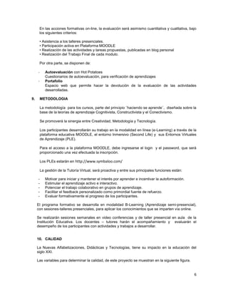 En las acciones formativas on-line, la evaluación será asimismo cuantitativa y cualitativa, bajo
      los siguientes criterios:

      • Asistencia a los talleres presenciales.
      • Participación activa en Plataforma MOODLE
      • Realización de las actividades y tareas propuestas, publicadas en blog personal
      • Realización del Trabajo Final de cada modulo.

      Por otra parte, se disponen de:

     -      Autoevaluación con Hot Potatoes
            Cuestionarios de autoevaluación, para verificación de aprendizajes
     -      Portafolio
            Espacio web que permite hacer la devolución de la evaluación de las actividades
            desarrolladas.

9.       METODOLOGIA

         La metodología para los cursos, parte del principio ¨haciendo se aprende¨, diseñada sobre la
         base de la teorías de aprendizaje Cognitivista, Constructivista y el Conectivismo.

         Se promoverá la sinergia entre Creatividad, Metodología y Tecnología.

         Los participantes desarrollarán su trabajo en la modalidad en línea (e-Learning) a través de la
         plataforma educativa MOODLE, el entorno Inmersivo (Second Life) y sus Entornos Virtuales
         de Aprendizaje (PLE).

         Para el acceso a la plataforma MOODLE, debe ingresarse el login y el password, que será
         proporcionado una vez efectuada la inscripción.

         Los PLEs estarán en http://www.symbaloo.com/

         La gestión de la Tutoría Virtual, será proactiva y entre sus principales funciones están:

     -      Motivar para iniciar y mantener el interés por aprender e incentivar la autoformación.
     -      Estimular el aprendizaje activo e interactivo.
     -      Potenciar el trabajo colaborativo en grupos de aprendizaje.
     -      Facilitar el feedback personalizado como primordial fuente de refuerzo.
     -      Evaluar formativamente el progreso de los participantes.

     El programa formativo se desarrolla en modalidad B-Learning (Aprendizaje semi-presencial),
     con sesiones-talleres presenciales, para aplicar los conocimientos que se imparten vía online.

     Se realizarán sesiones semanales en video conferencias y de taller presencial en aula de la
     Institución Educativa. Los docentes – tutores harán el acompañamiento y evaluarán el
     desempeño de los participantes con actividades y trabajos a desarrollar.


     10. CALIDAD

     La Nuevas Alfabetizaciones, Didácticas y Tecnologías, tiene su impacto en la educación del
     siglo XXI.

     Las variables para determinar la calidad, de este proyecto se muestran en la siguiente figura.


                                                                                                      6
 