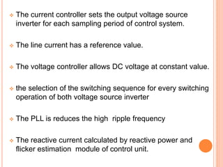  The current controller sets the output voltage source
inverter for each sampling period of control system.
 The line current has a reference value.
 The voltage controller allows DC voltage at constant value.
 the selection of the switching sequence for every switching
operation of both voltage source inverter
 The PLL is reduces the high ripple frequency
 The reactive current calculated by reactive power and
flicker estimation module of control unit.
 