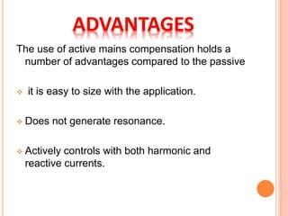 The use of active mains compensation holds a
number of advantages compared to the passive
 it is easy to size with the application.
 Does not generate resonance.
 Actively controls with both harmonic and
reactive currents.
 