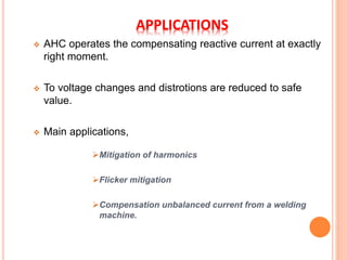APPLICATIONS
 AHC operates the compensating reactive current at exactly
right moment.
 To voltage changes and distrotions are reduced to safe
value.
 Main applications,
Mitigation of harmonics
Flicker mitigation
Compensation unbalanced current from a welding
machine.
 
