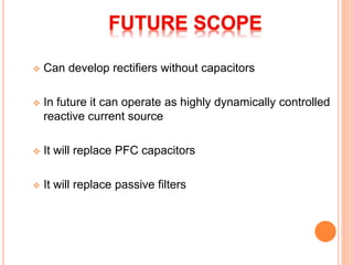  Can develop rectifiers without capacitors
 In future it can operate as highly dynamically controlled
reactive current source
 It will replace PFC capacitors
 It will replace passive filters
 