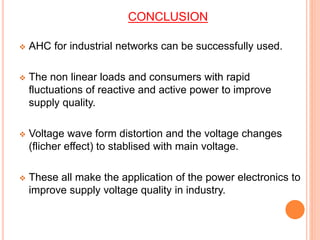CONCLUSION
 AHC for industrial networks can be successfully used.
 The non linear loads and consumers with rapid
fluctuations of reactive and active power to improve
supply quality.
 Voltage wave form distortion and the voltage changes
(flicher effect) to stablised with main voltage.
 These all make the application of the power electronics to
improve supply voltage quality in industry.
 