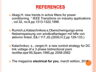  Akagi,H: new trends in active filters for power
conditioning. “ IEEE Transitions on industry applications
, vol.32, no.6,pp.1313-1322,1996.
 Rumich,e,Kalaschnikow,s,Oberschwingungs-arme
Netzeinspeisung von windkraftanlagen mit hilfe von
aktivmn finterl, E& I 117.JG.(2000,H.2,pp 129-133.)
 Kalachnikov, s., verger,H: a new control strategy for DC
link voltage of a 3 phase bidirectional pwm
rectifier,epe’95,Spain,1995,pp 2558-2562
 The magazine electrical for you, march edition, 2011
 