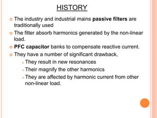 HISTORY
 The industry and industrial mains passive filters are
traditionally used
 The filter absorb harmonics generated by the non-linear
load.
 PFC capacitor banks to compensate reactive current.
 They have a number of significant drawback,
 They result in new resonances
 Their magnify the other harmonics
 They are affected by harmonic current from other
non-linear load.
 