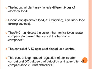  The industrial plant may include different types of
electrical load.
 Linear loads(resistive load, AC machine), non linear load
(arcing devices).
 The AHC has detect the current harmonics to generate
compensate current that cancel the harmonic
component.
 The control of AHC consist of closed loop control.
 This control loop needed regulation of the inverter
current and DC voltage and detection and generation of
compensation current refference.
 