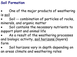 Soil Formation
 One of the major products of weathering
is soil
 Soil -- combination of particles of rocks,
minerals, and organic matter
 Soil contains the necessary nutrients to
support plant and animal life
 As a result of the weathering processes
and biologic activity, soil horizons (layers)
form
 Soil horizons vary in depth depending on
an areas climate and weathering rates
 