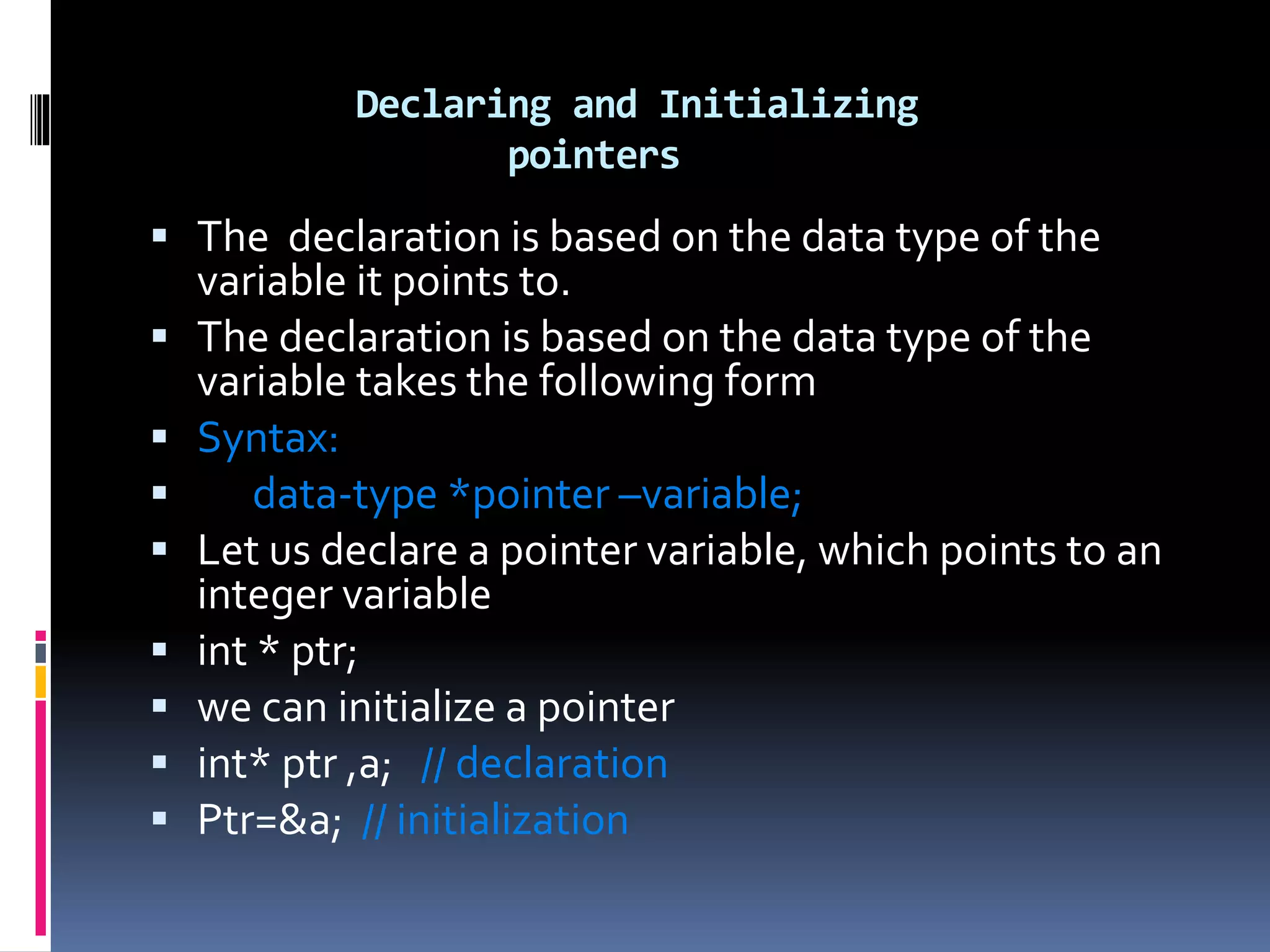 Declaring and Initializing
pointers
 The declaration is based on the data type of the
variable it points to.
 The declaration is based on the data type of the
variable takes the following form
 Syntax:
 data-type *pointer –variable;
 Let us declare a pointer variable, which points to an
integer variable
 int * ptr;
 we can initialize a pointer
 int* ptr ,a; // declaration
 Ptr=&a; // initialization
 