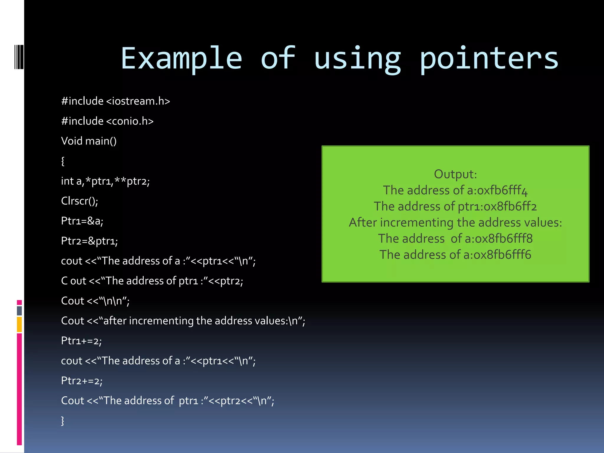 Example of using pointers
#include <iostream.h>
#include <conio.h>
Void main()
{
int a,*ptr1,**ptr2;
Clrscr();
Ptr1=&a;
Ptr2=&ptr1;
cout <<“The address of a :”<<ptr1<<“n”;
C 0ut <<“The address of ptr1 :”<<ptr2;
Cout <<“nn”;
Cout <<“after incrementing the address values:n”;
Ptr1+=2;
cout <<“The address of a :”<<ptr1<<“n”;
Ptr2+=2;
Cout <<“The address of ptr1 :”<<ptr2<<“n”;
}
Output:
The address of a:0xfb6fff4
The address of ptr1:ox8fb6ff2
After incrementing the address values:
The address of a:ox8fb6fff8
The address of a:ox8fb6fff6
 